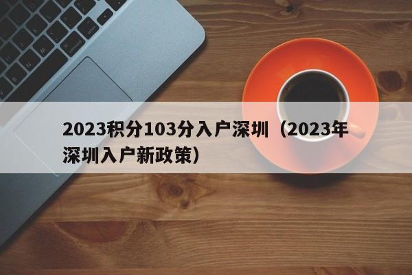 2023积分103分入户深圳（2023年深圳入户新政策）-图1