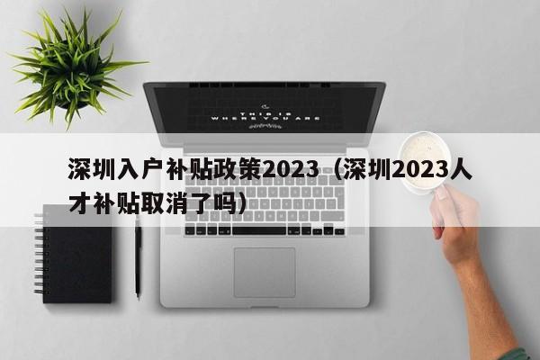 深圳入户补贴政策2023（深圳2023人才补贴取消了吗）-图1