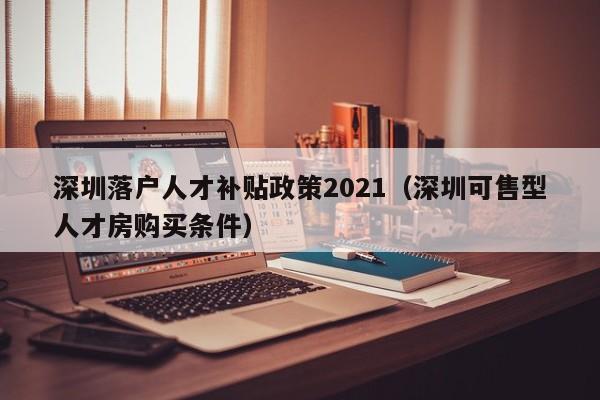 深圳落户人才补贴政策2021（深圳可售型人才房购买条件）-图1