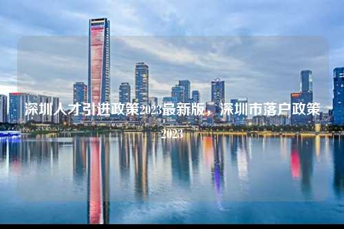 深圳人才引进政策2023最新版，深圳市落户政策2023-图1