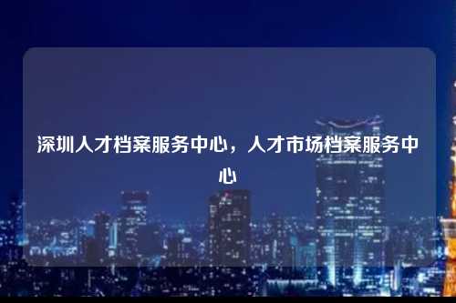 深圳人才档案服务中心，人才市场档案服务中心-图1