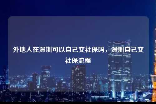 外地人在深圳可以自己交社保吗，深圳自己交社保流程-图1