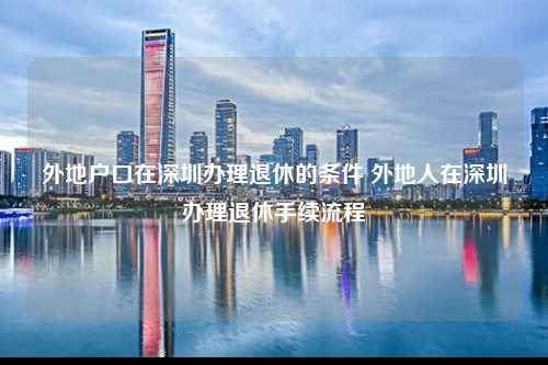 外地户口在深圳办理退休的条件 外地人在深圳办理退休手续流程-图1