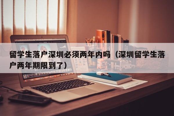 留学生落户深圳必须两年内吗（深圳留学生落户两年期限到了）